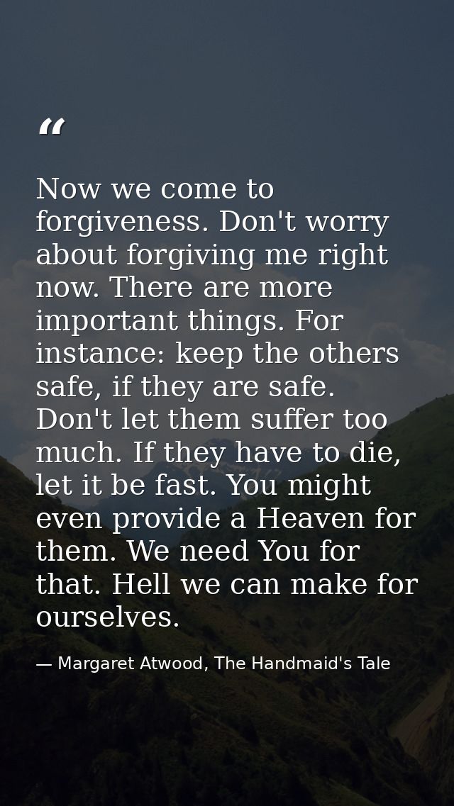 Now we come to forgiveness. Don't worry about forgiving me right now. There are more important things. For instance: kee — Margaret Atwood, The Handmaid's Tale