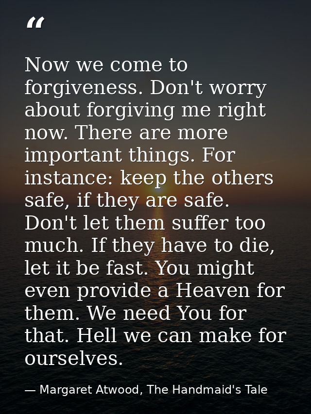 Now we come to forgiveness. Don't worry about forgiving me right now. There are more important things. For instance: kee — Margaret Atwood, The Handmaid's Tale
