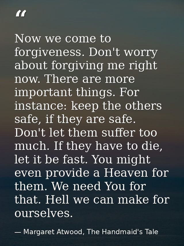 Now we come to forgiveness. Don't worry about forgiving me right now. There are more important things. For instance: kee — Margaret Atwood, The Handmaid's Tale