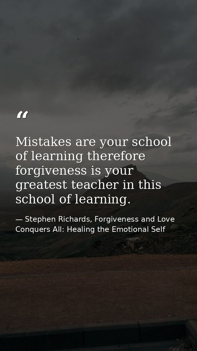 Mistakes are your school of learning therefore forgiveness is your greatest teacher in this school of learning. — Stephen Richards, Forgiveness and Love Conquers All: Healing the Emotional Self