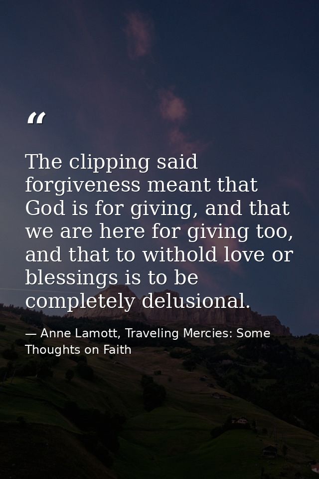 The clipping said forgiveness meant that God is for giving, and that we are here for giving too, and that to withold lov — Anne Lamott, Traveling Mercies: Some Thoughts on Faith