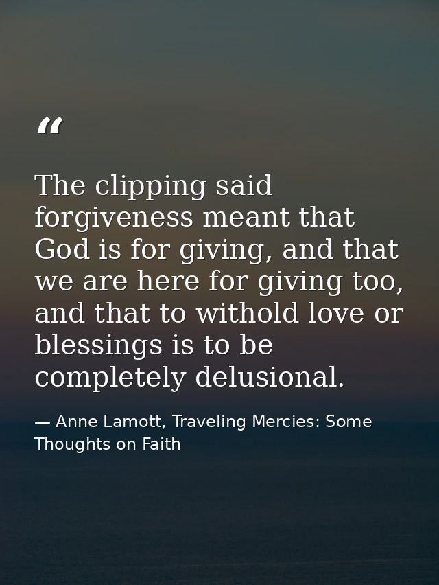 The clipping said forgiveness meant that God is for giving, and that we are here for giving too, and that to withold lov — Anne Lamott, Traveling Mercies: Some Thoughts on Faith