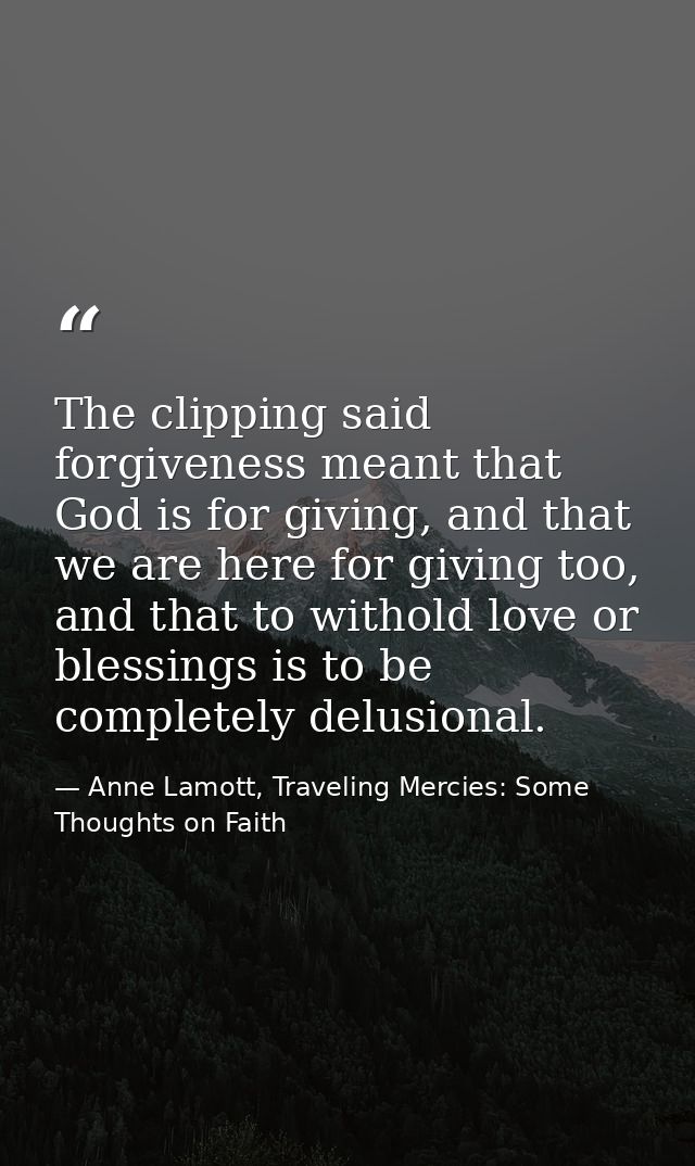 The clipping said forgiveness meant that God is for giving, and that we are here for giving too, and that to withold lov — Anne Lamott, Traveling Mercies: Some Thoughts on Faith
