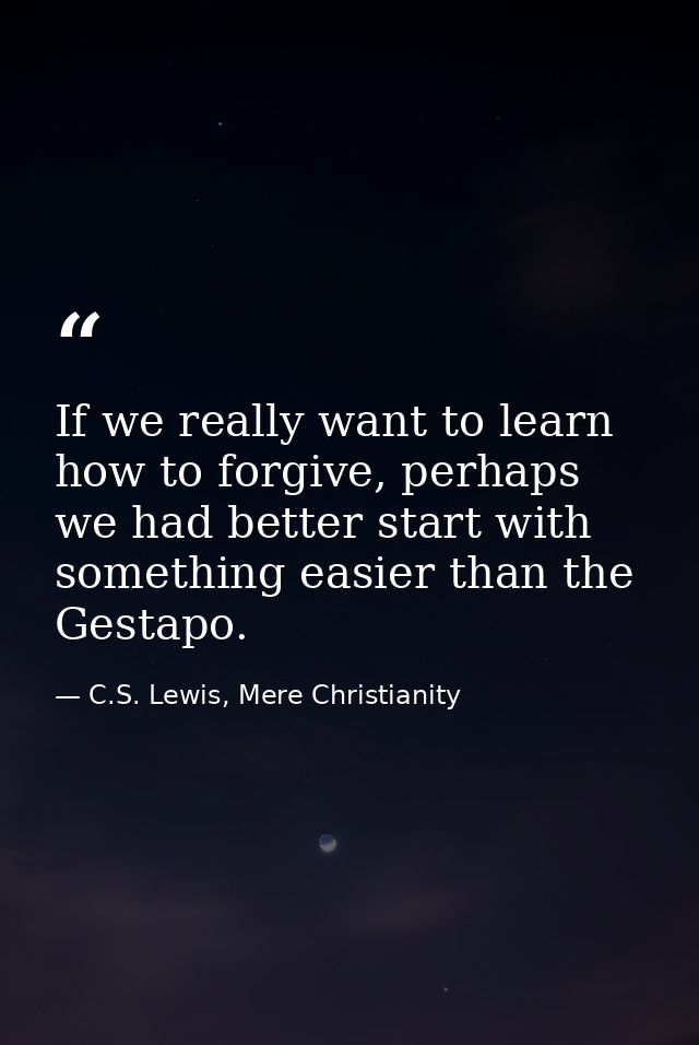 If we really want to learn how to forgive, perhaps we had better start with something easier than the Gestapo. — C.S. Lewis, Mere Christianity