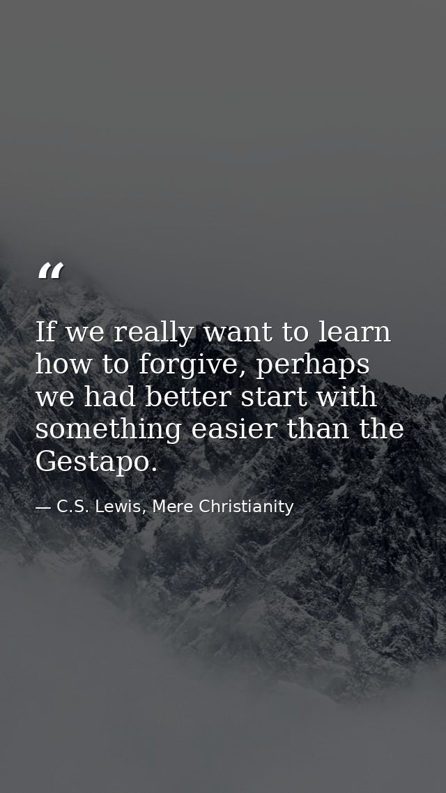 If we really want to learn how to forgive, perhaps we had better start with something easier than the Gestapo. — C.S. Lewis, Mere Christianity