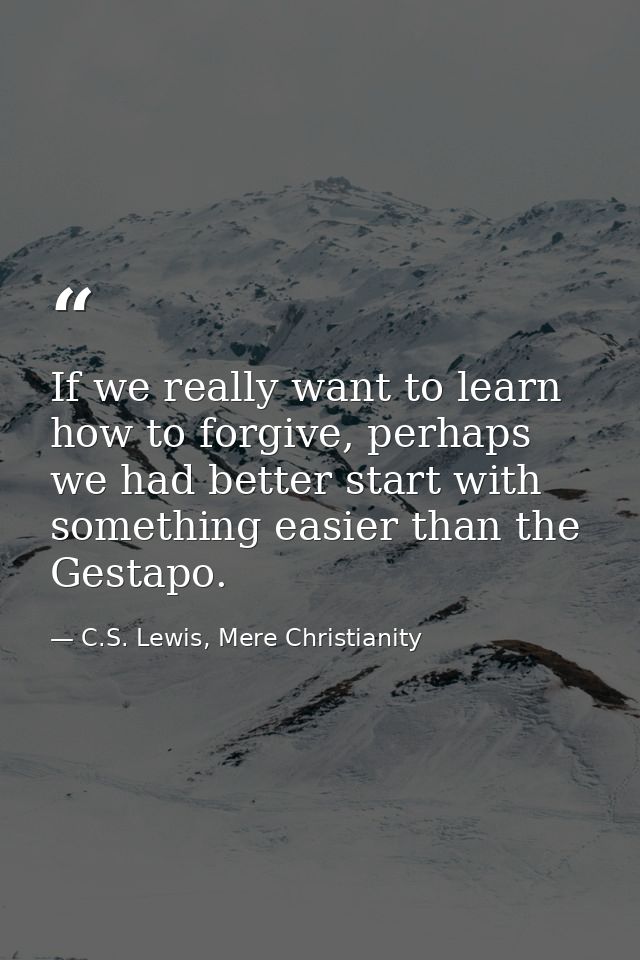 If we really want to learn how to forgive, perhaps we had better start with something easier than the Gestapo. — C.S. Lewis, Mere Christianity