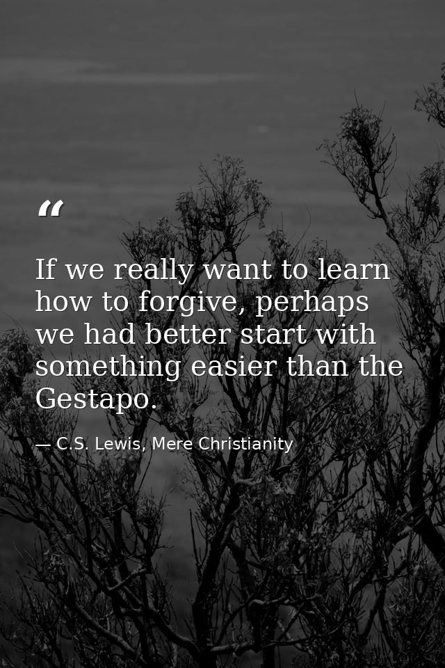 If we really want to learn how to forgive, perhaps we had better start with something easier than the Gestapo. — C.S. Lewis, Mere Christianity