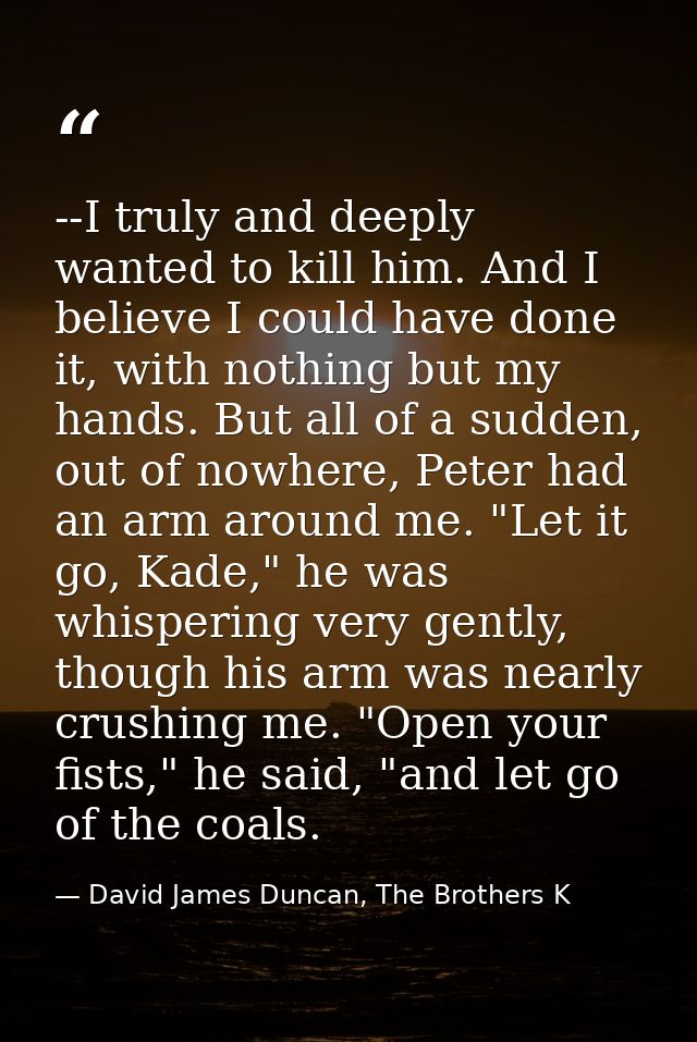 --I truly and deeply wanted to kill him. And I believe I could have done it, with nothing but my hands. But all of a sud — David James Duncan, The Brothers K
