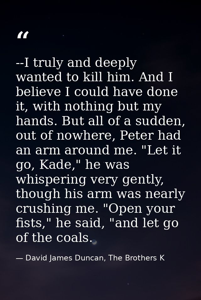 --I truly and deeply wanted to kill him. And I believe I could have done it, with nothing but my hands. But all of a sud — David James Duncan, The Brothers K