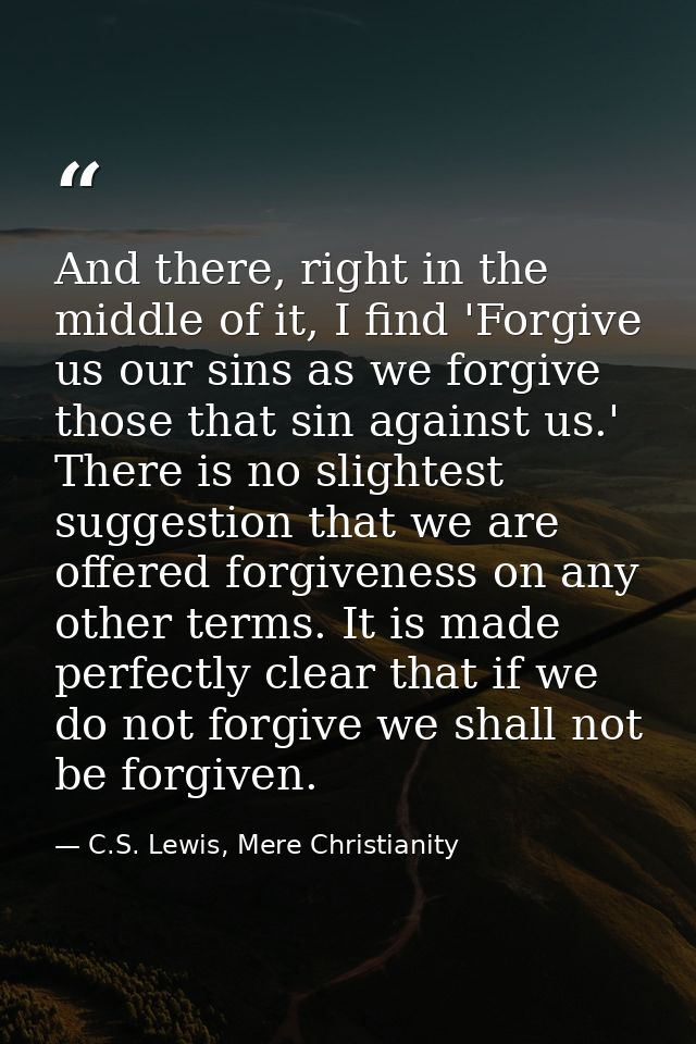 And there, right in the middle of it, I find 'Forgive us our sins as we forgive those that sin against us.' There is no  — C.S. Lewis, Mere Christianity