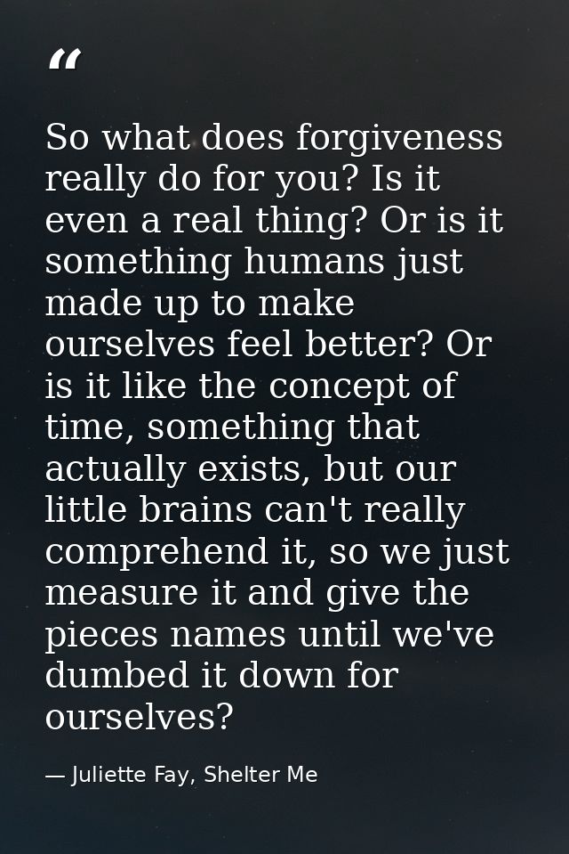 So what does forgiveness really do for you? Is it even a real thing? Or is it something humans just made up to make ours — Juliette Fay, Shelter Me
