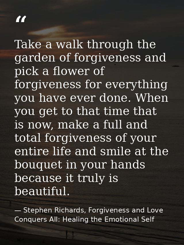 Take a walk through the garden of forgiveness and pick a flower of forgiveness for everything you have ever done. When y — Stephen Richards, Forgiveness and Love Conquers All: Healing the Emotional Self