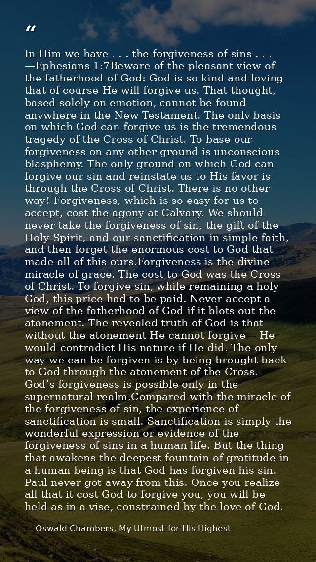 In Him we have . . . the forgiveness of sins . . . —Ephesians 1:7Beware of the pleasant view of the fatherhood of God: G — Oswald Chambers, My Utmost for His Highest