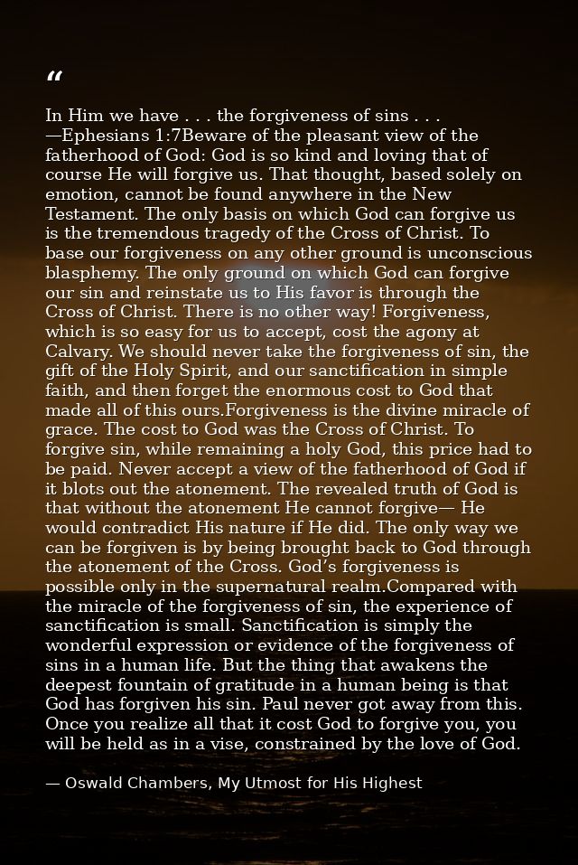 In Him we have . . . the forgiveness of sins . . . —Ephesians 1:7Beware of the pleasant view of the fatherhood of God: G — Oswald Chambers, My Utmost for His Highest