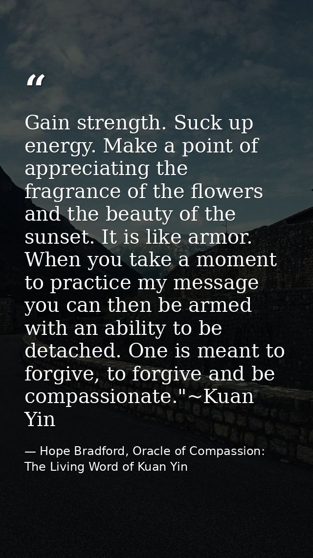 Gain strength. Suck up energy. Make a point of appreciating the fragrance of the flowers and the beauty of the sunset. I — Hope Bradford, Oracle of Compassion: The Living Word of Kuan Yin