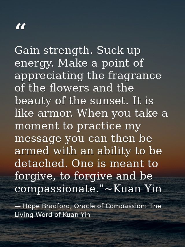 Gain strength. Suck up energy. Make a point of appreciating the fragrance of the flowers and the beauty of the sunset. I — Hope Bradford, Oracle of Compassion: The Living Word of Kuan Yin