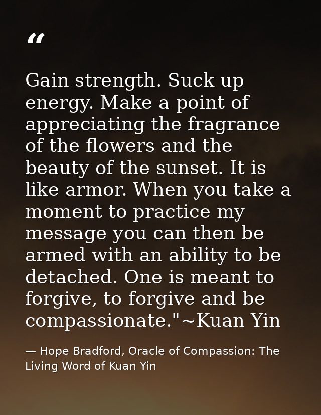 Gain strength. Suck up energy. Make a point of appreciating the fragrance of the flowers and the beauty of the sunset. I — Hope Bradford, Oracle of Compassion: The Living Word of Kuan Yin