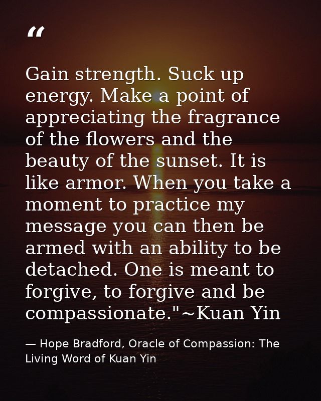 Gain strength. Suck up energy. Make a point of appreciating the fragrance of the flowers and the beauty of the sunset. I — Hope Bradford, Oracle of Compassion: The Living Word of Kuan Yin