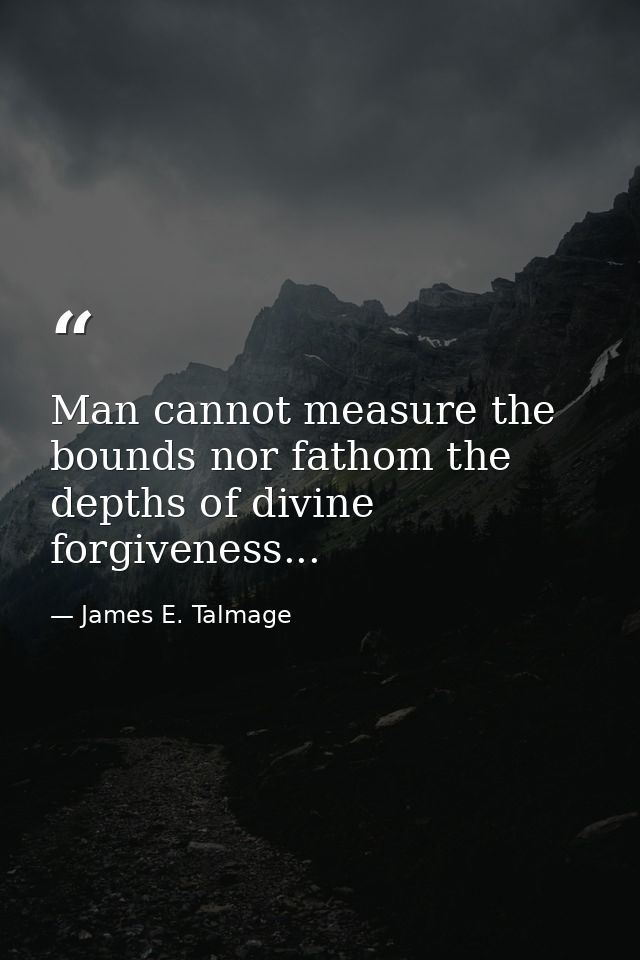 Man cannot measure the bounds nor fathom the depths of divine forgiveness... — James E. Talmage