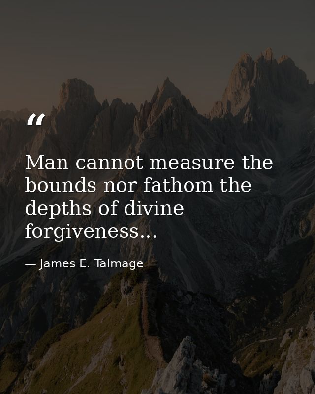 Man cannot measure the bounds nor fathom the depths of divine forgiveness... — James E. Talmage