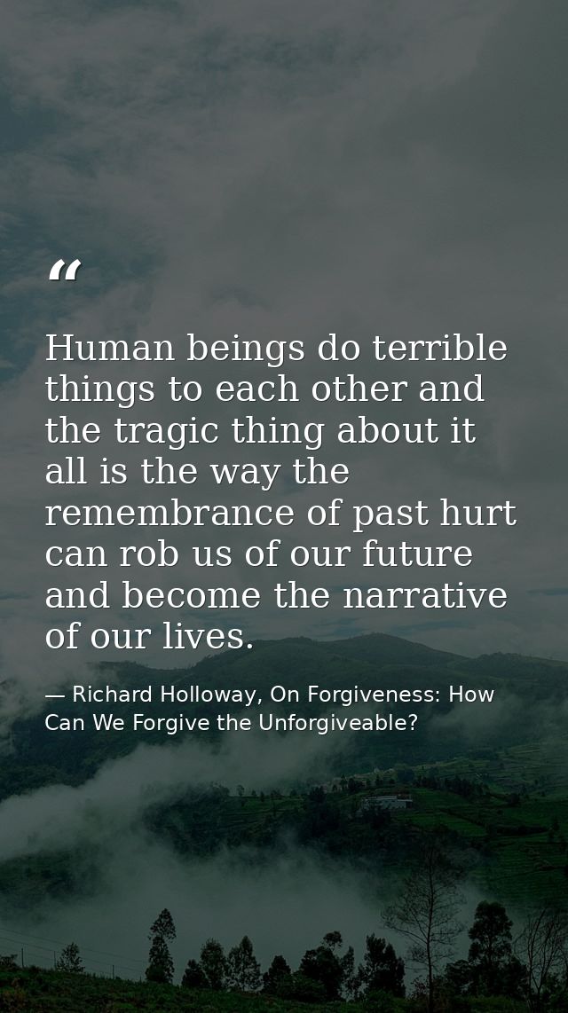 Human beings do terrible things to each other and the tragic thing about it all is the way the remembrance of past hurt  — Richard Holloway, On Forgiveness: How Can We Forgive the Unforgiveable?