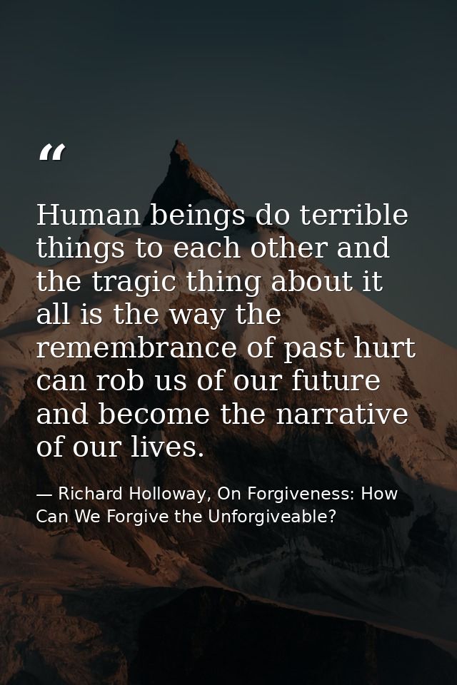 Human beings do terrible things to each other and the tragic thing about it all is the way the remembrance of past hurt  — Richard Holloway, On Forgiveness: How Can We Forgive the Unforgiveable?