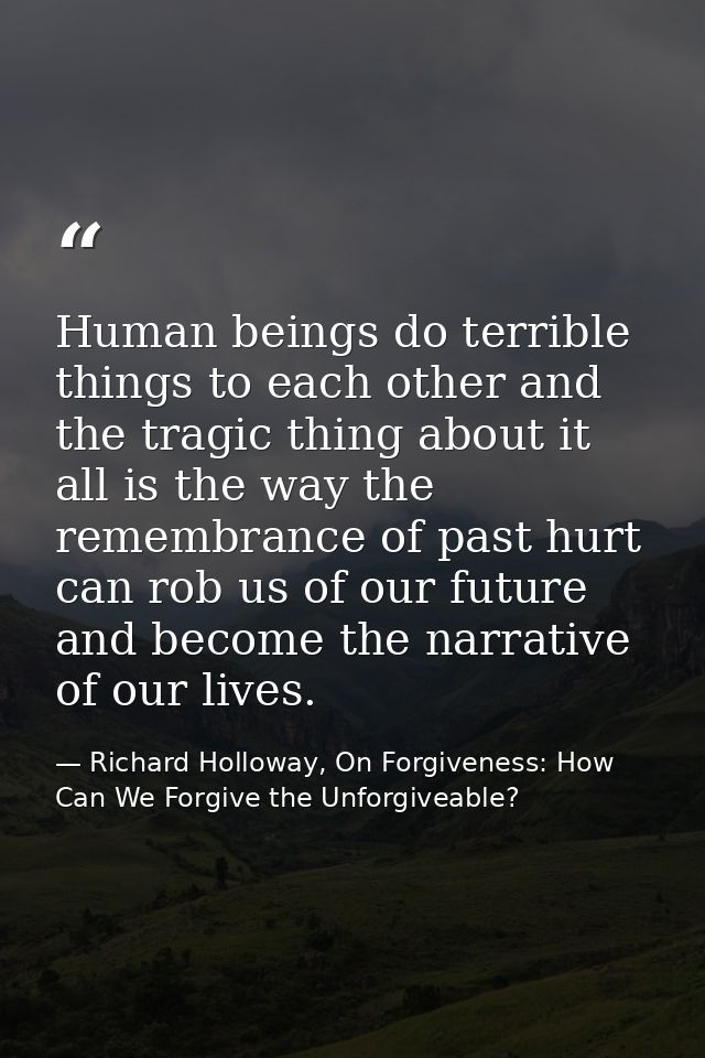 Human beings do terrible things to each other and the tragic thing about it all is the way the remembrance of past hurt  — Richard Holloway, On Forgiveness: How Can We Forgive the Unforgiveable?