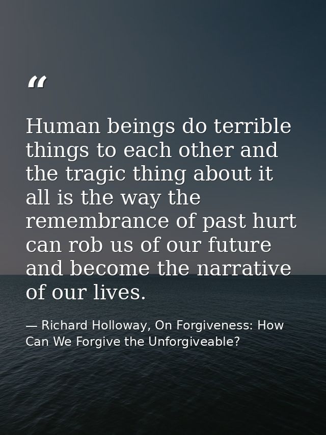 Human beings do terrible things to each other and the tragic thing about it all is the way the remembrance of past hurt  — Richard Holloway, On Forgiveness: How Can We Forgive the Unforgiveable?