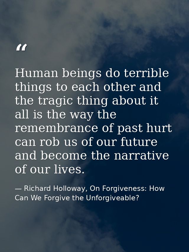Human beings do terrible things to each other and the tragic thing about it all is the way the remembrance of past hurt  — Richard Holloway, On Forgiveness: How Can We Forgive the Unforgiveable?