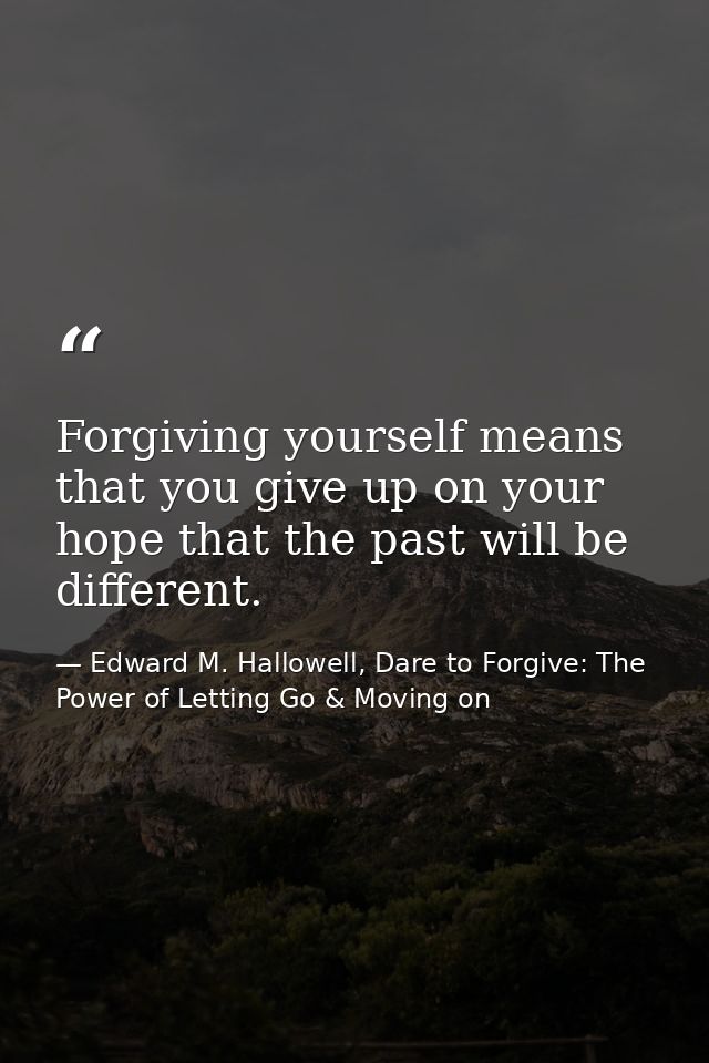 Forgiving yourself means that you give up on your hope that the past will be different. — Edward M. Hallowell, Dare to Forgive: The Power of Letting Go & Moving on