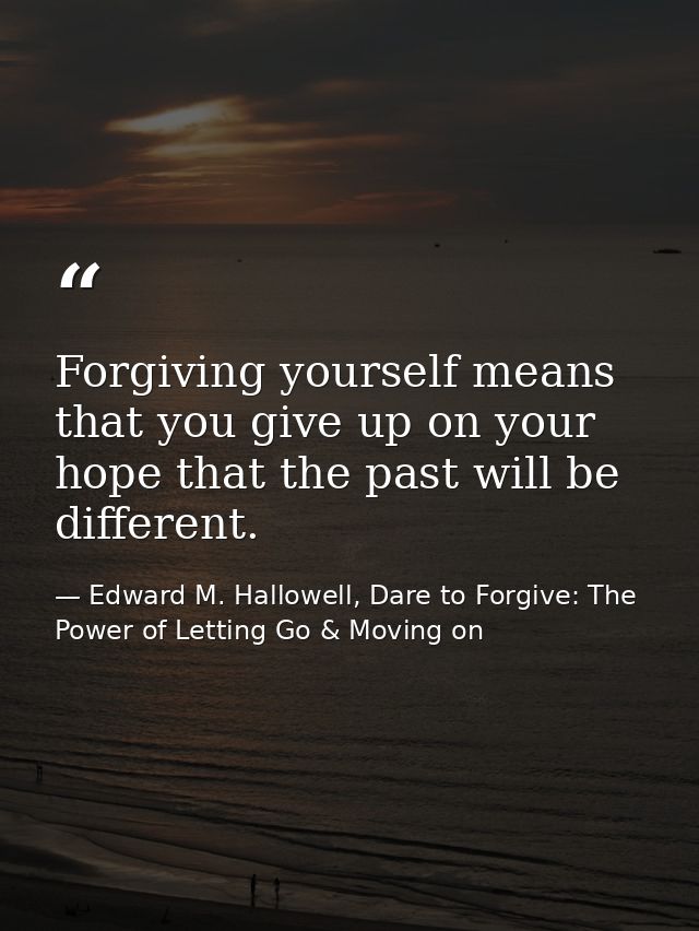 Forgiving yourself means that you give up on your hope that the past will be different. — Edward M. Hallowell, Dare to Forgive: The Power of Letting Go & Moving on