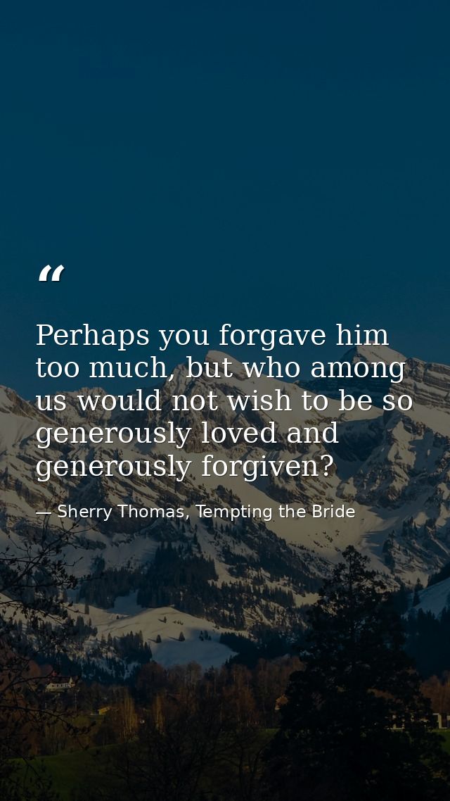 Perhaps you forgave him too much, but who among us would not wish to be so generously loved and generously forgiven? — Sherry Thomas, Tempting the Bride
