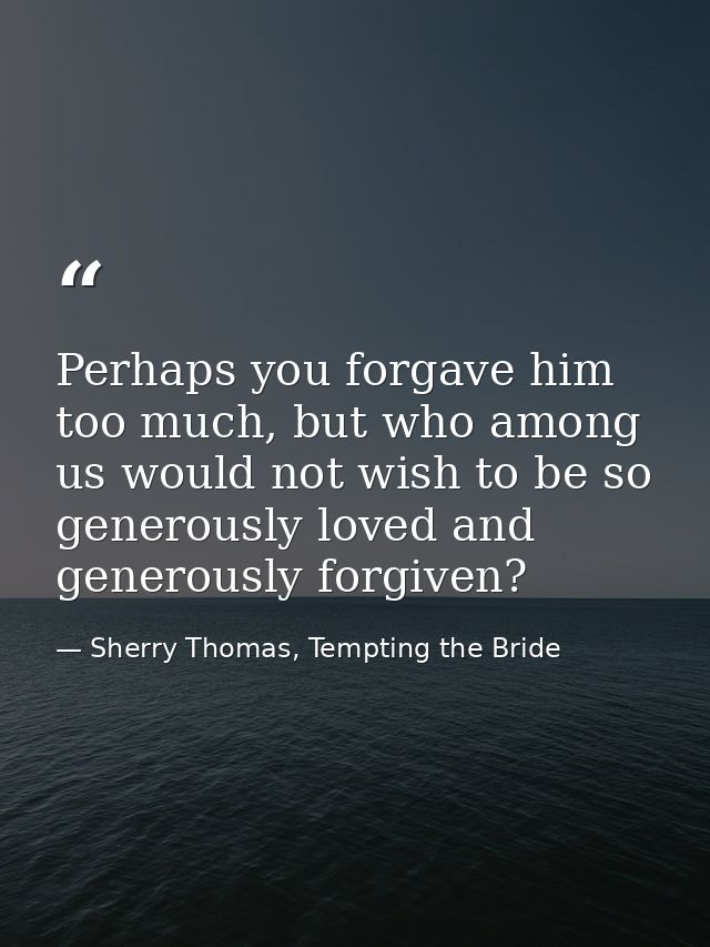 Perhaps you forgave him too much, but who among us would not wish to be so generously loved and generously forgiven? — Sherry Thomas, Tempting the Bride