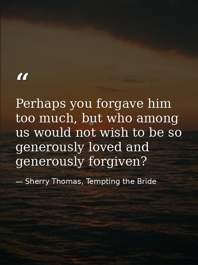 Perhaps you forgave him too much, but who among us would not wish to be so generously loved and generously forgiven? — Sherry Thomas, Tempting the Bride