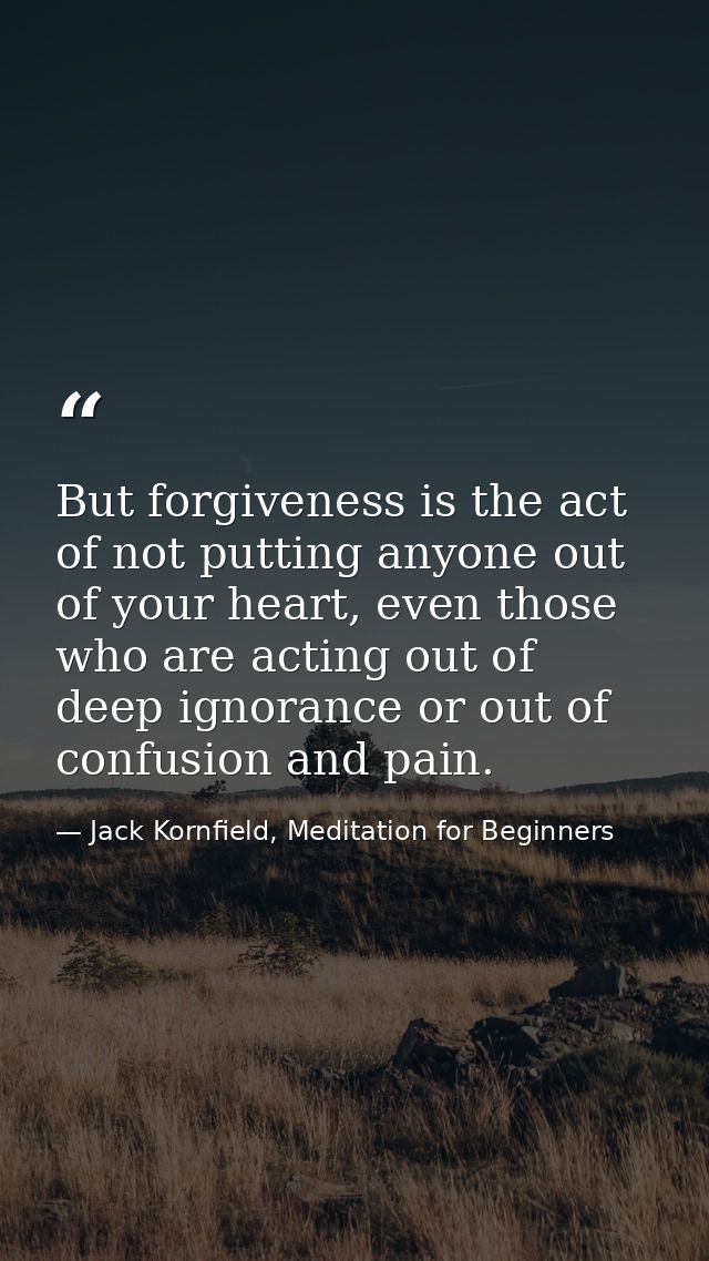 But forgiveness is the act of not putting anyone out of your heart, even those who are acting out of deep ignorance or o — Jack Kornfield, Meditation for Beginners