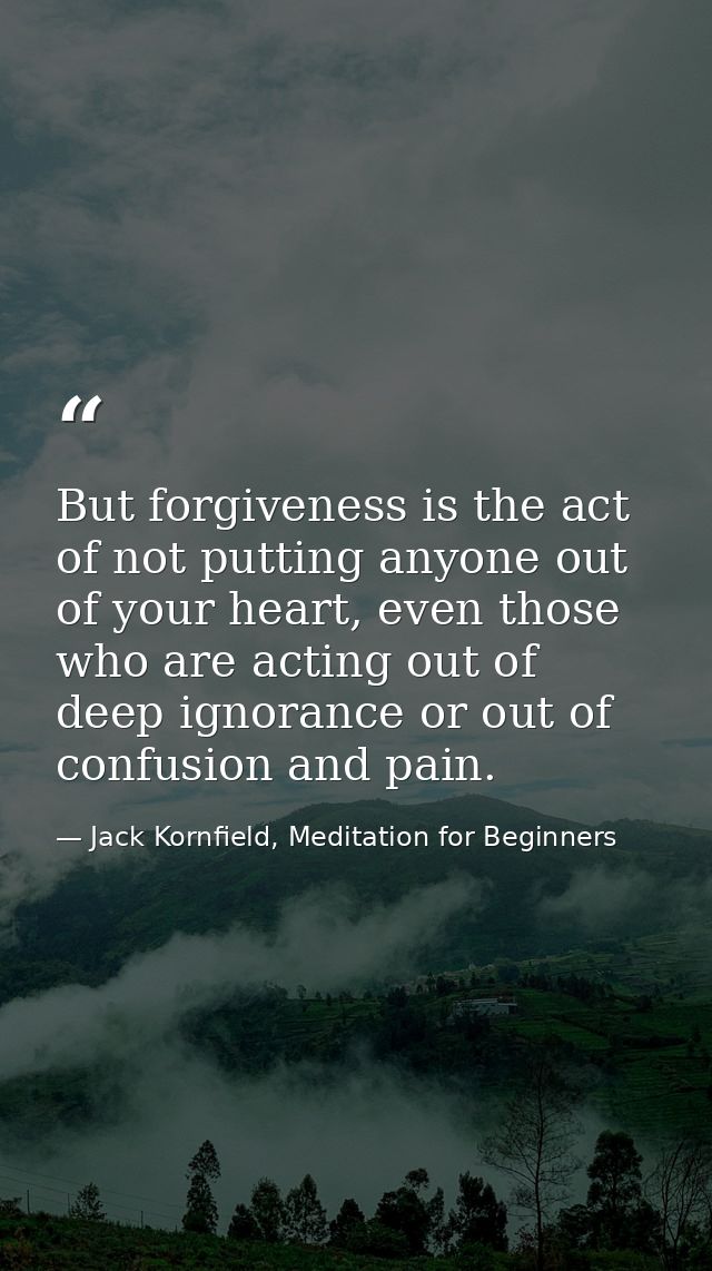 But forgiveness is the act of not putting anyone out of your heart, even those who are acting out of deep ignorance or o — Jack Kornfield, Meditation for Beginners