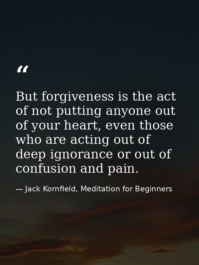 But forgiveness is the act of not putting anyone out of your heart, even those who are acting out of deep ignorance or o — Jack Kornfield, Meditation for Beginners