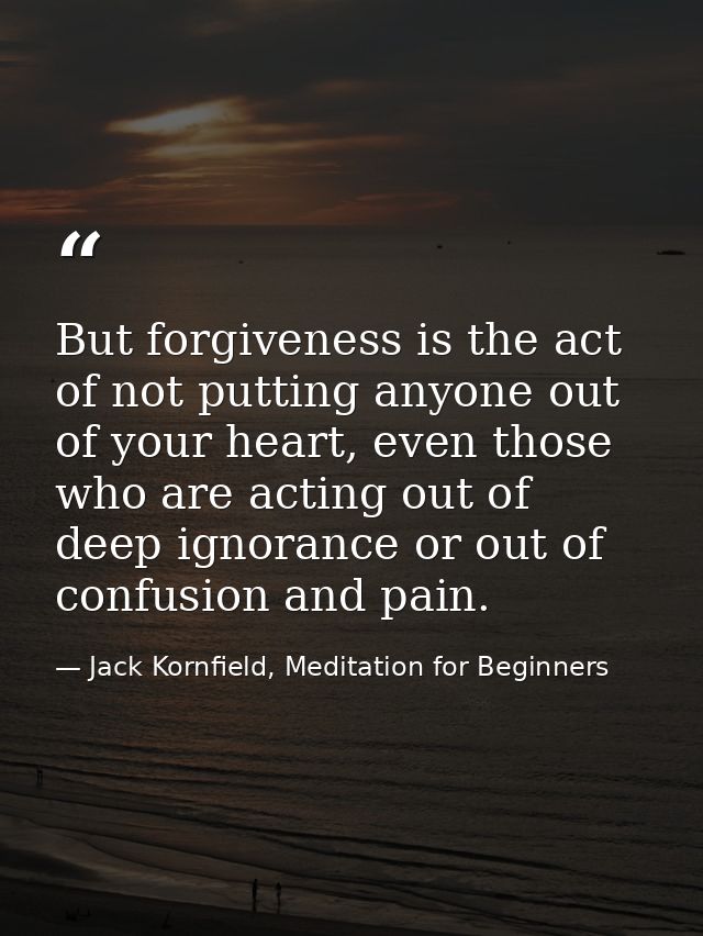 But forgiveness is the act of not putting anyone out of your heart, even those who are acting out of deep ignorance or o — Jack Kornfield, Meditation for Beginners