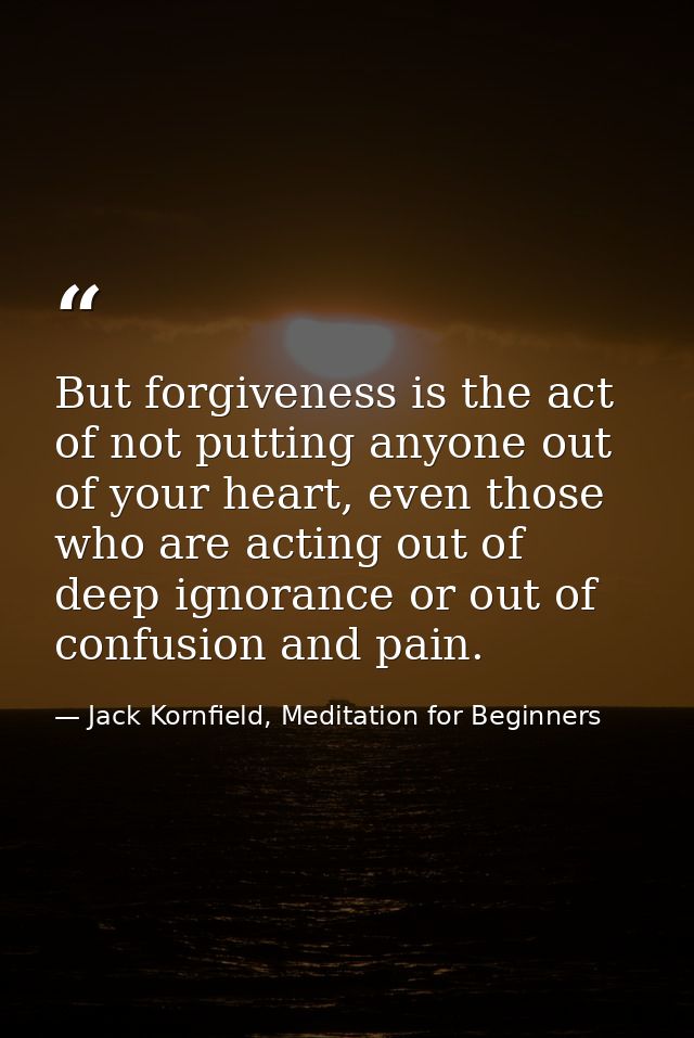 But forgiveness is the act of not putting anyone out of your heart, even those who are acting out of deep ignorance or o — Jack Kornfield, Meditation for Beginners