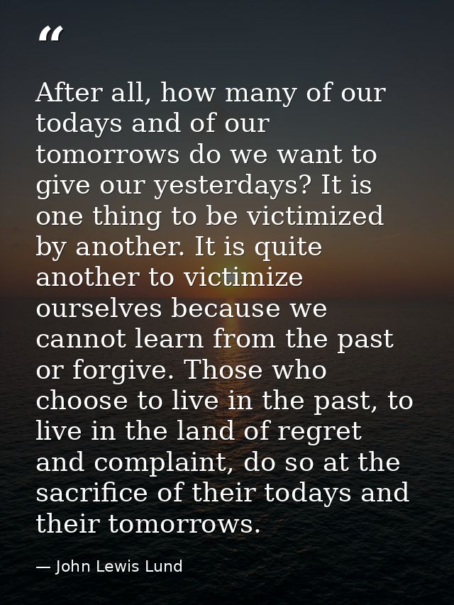 After all, how many of our todays and of our tomorrows do we want to give our yesterdays? It is one thing to be victimiz — John Lewis Lund