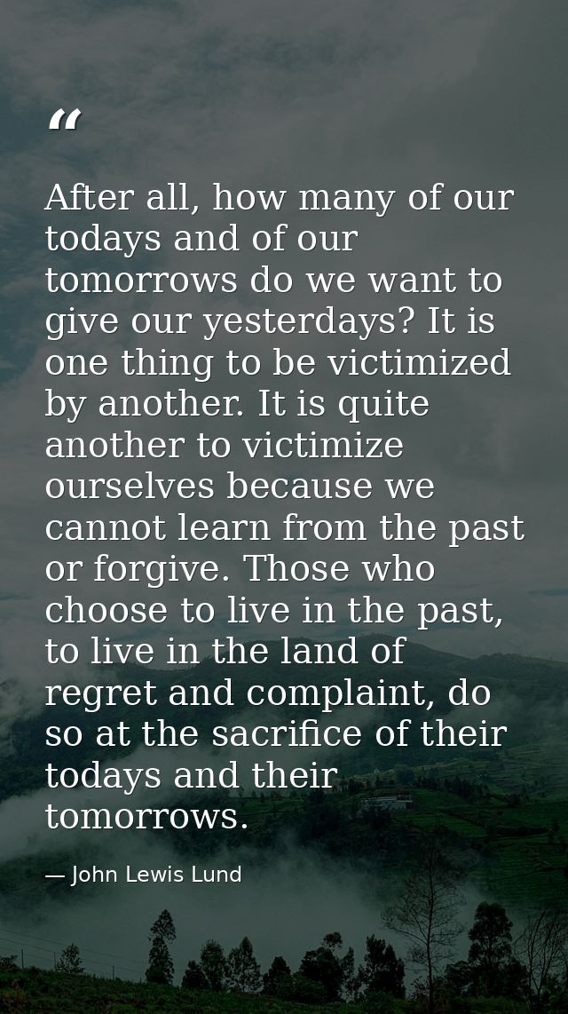 After all, how many of our todays and of our tomorrows do we want to give our yesterdays? It is one thing to be victimiz — John Lewis Lund