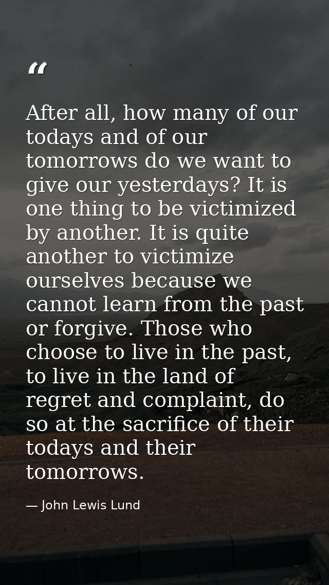 After all, how many of our todays and of our tomorrows do we want to give our yesterdays? It is one thing to be victimiz — John Lewis Lund