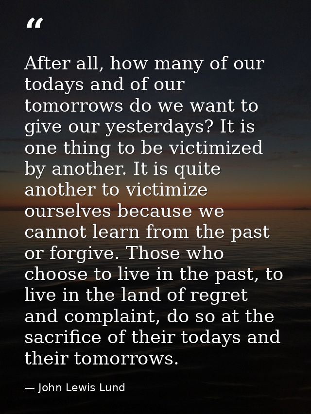 After all, how many of our todays and of our tomorrows do we want to give our yesterdays? It is one thing to be victimiz — John Lewis Lund