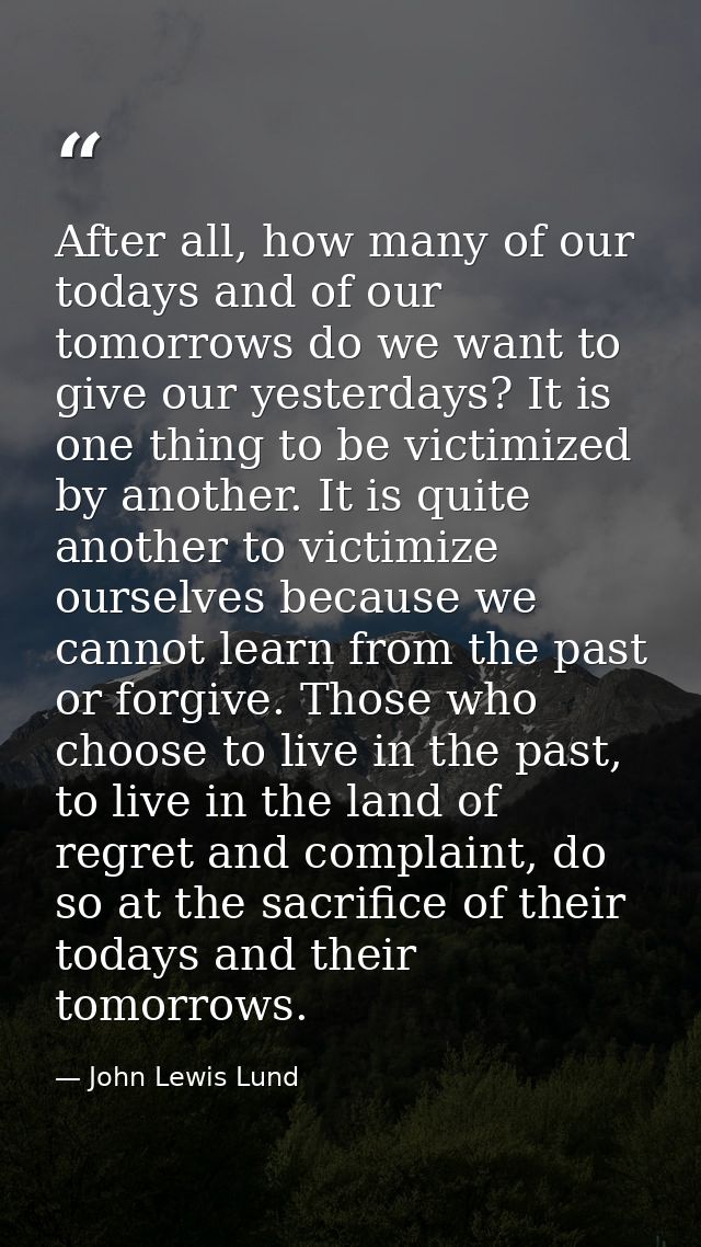 After all, how many of our todays and of our tomorrows do we want to give our yesterdays? It is one thing to be victimiz — John Lewis Lund