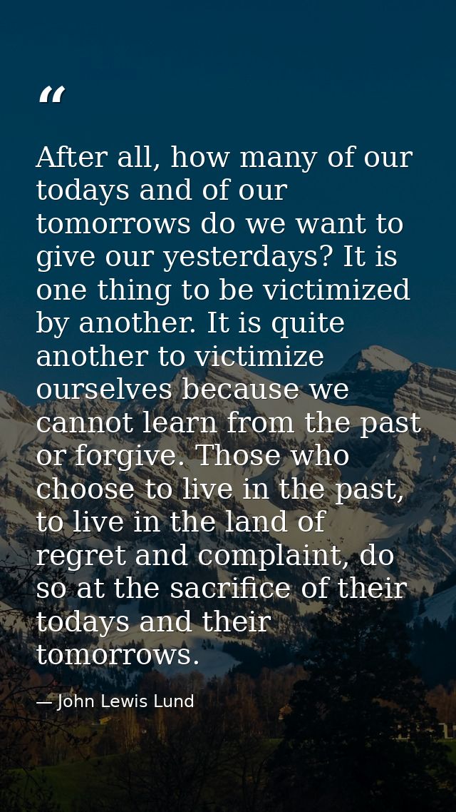After all, how many of our todays and of our tomorrows do we want to give our yesterdays? It is one thing to be victimiz — John Lewis Lund