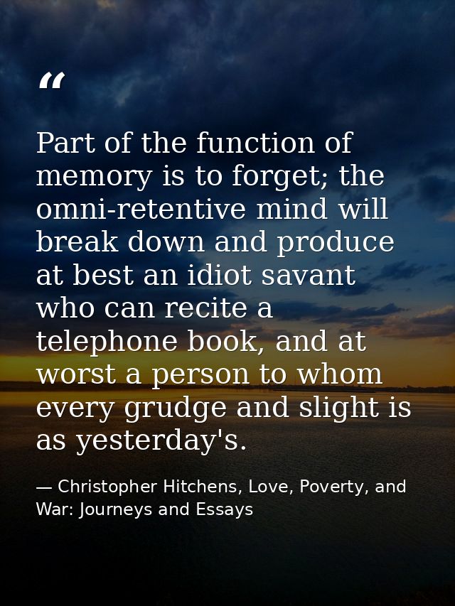Part of the function of memory is to forget; the omni-retentive mind will break down and produce at best an idiot savant — Christopher Hitchens, Love, Poverty, and War: Journeys and Essays