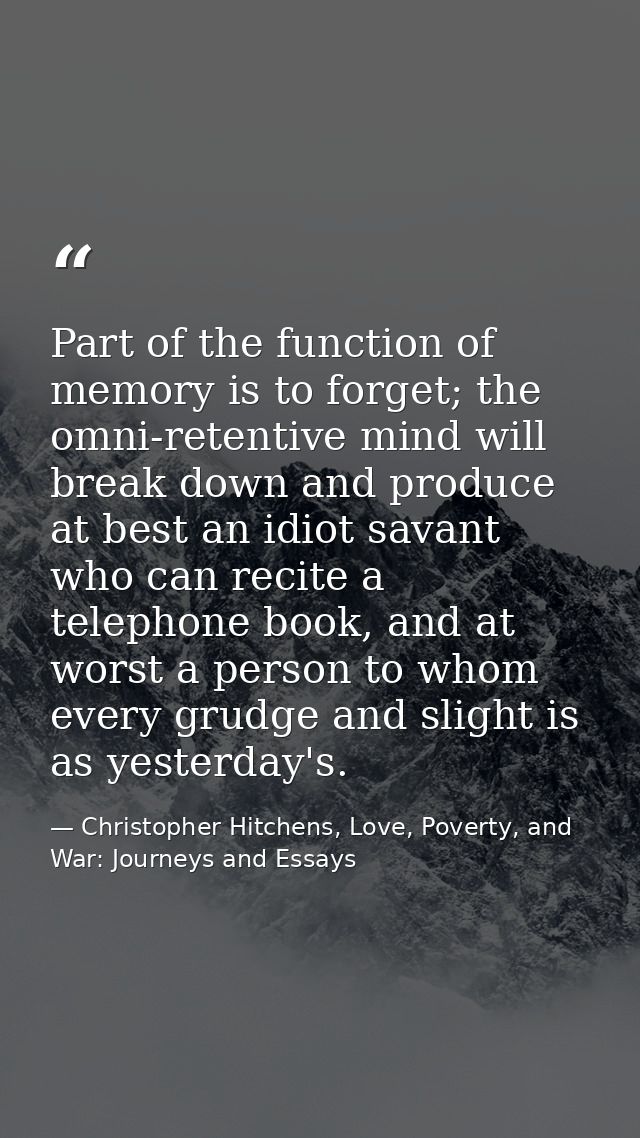 Part of the function of memory is to forget; the omni-retentive mind will break down and produce at best an idiot savant — Christopher Hitchens, Love, Poverty, and War: Journeys and Essays