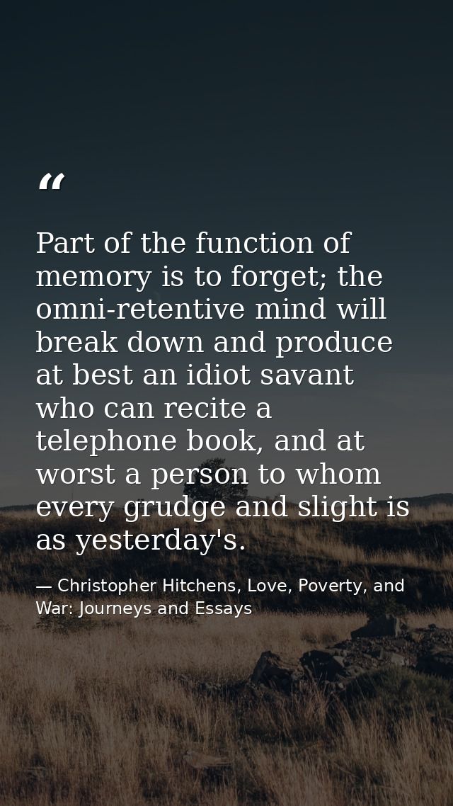 Part of the function of memory is to forget; the omni-retentive mind will break down and produce at best an idiot savant — Christopher Hitchens, Love, Poverty, and War: Journeys and Essays