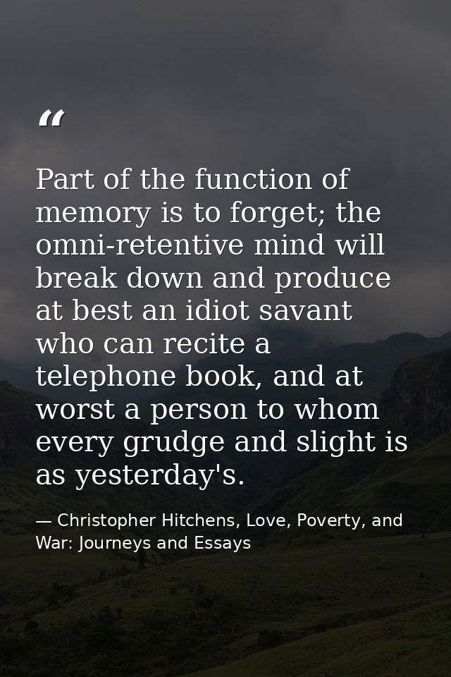 Part of the function of memory is to forget; the omni-retentive mind will break down and produce at best an idiot savant — Christopher Hitchens, Love, Poverty, and War: Journeys and Essays