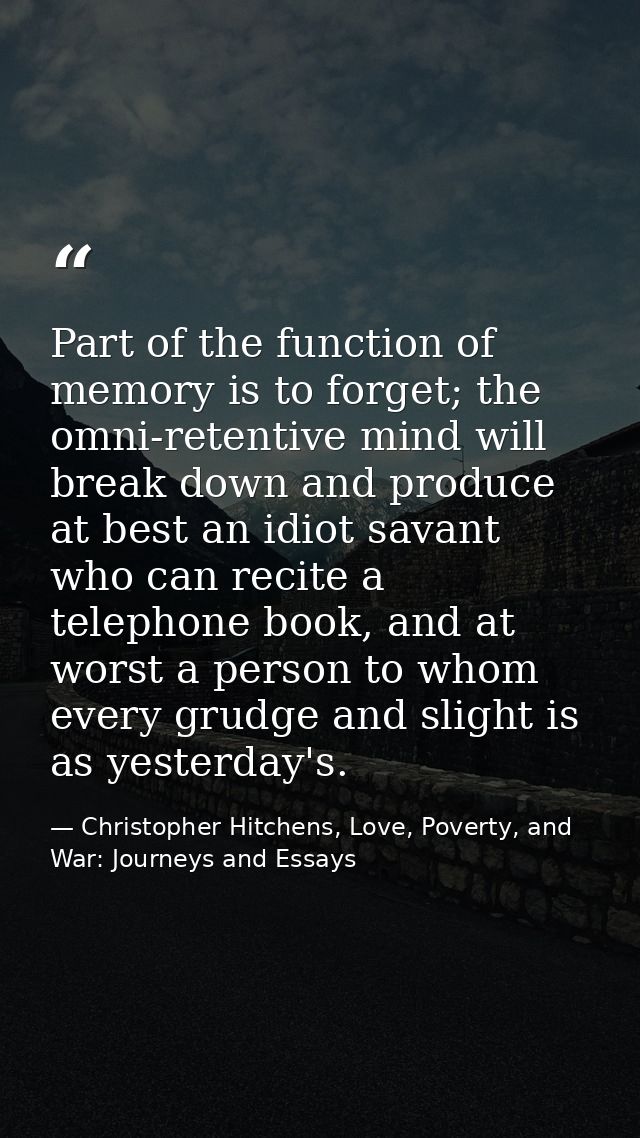 Part of the function of memory is to forget; the omni-retentive mind will break down and produce at best an idiot savant — Christopher Hitchens, Love, Poverty, and War: Journeys and Essays